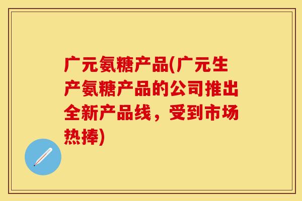 广元氨糖产品(广元生产氨糖产品的公司推出全新产品线,受到市场热捧) 广元氨糖产品(广元生产氨糖产品的公司推出全新产品线,受到市场热捧)