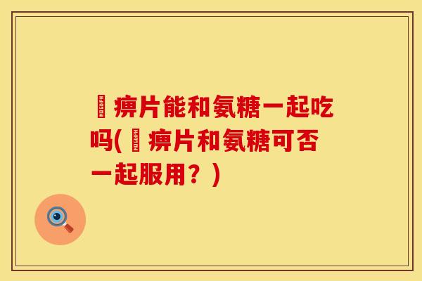 尪痹片能和氨糖一起吃吗(尪痹片和氨糖可否一起服用？)