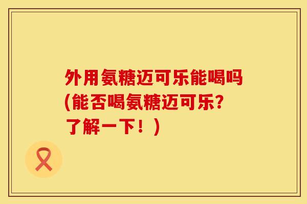 外用氨糖迈可乐能喝吗(能否喝氨糖迈可乐?了解一下!) 外用氨糖迈可乐能喝吗(能否喝氨糖迈可乐?了解一下!)