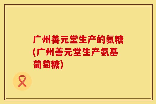 广州善元堂生产的氨糖(广州善元堂生产氨基葡萄糖) 广州善元堂生产的氨糖(广州善元堂生产氨基葡萄糖)