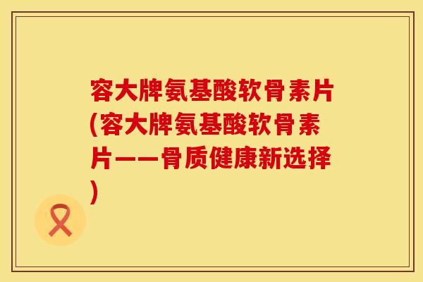 容大牌氨基酸软骨素片(容大牌氨基酸软骨素片——骨质健康新选择)