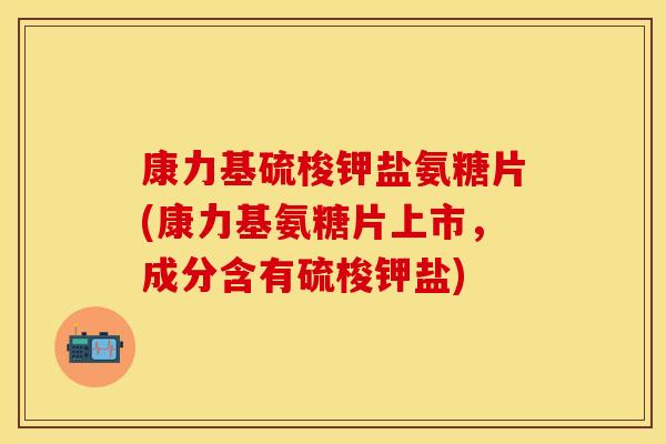 康力基硫梭钾盐氨糖片(康力基氨糖片上市，成分含有硫梭钾盐)