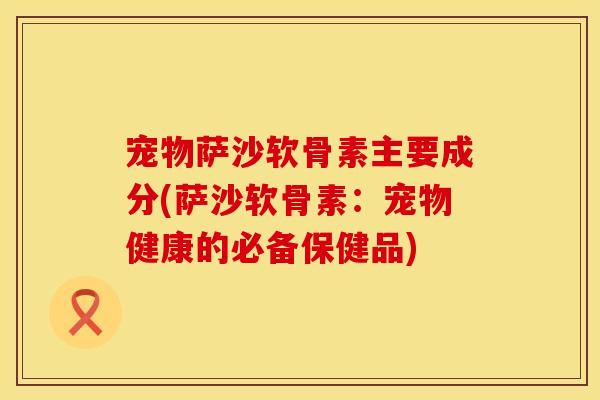 宠物萨沙软骨素主要成分(萨沙软骨素:宠物健康的必备保健品)