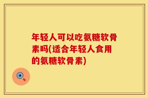 年轻人可以吃氨糖软骨素吗(适合年轻人食用的氨糖软骨素)