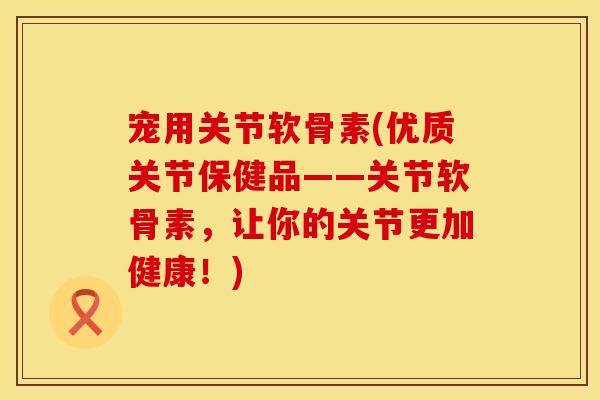 宠用关节软骨素(优质关节保健品——关节软骨素,让你的关节更加健康!) 宠用关节软骨素(优质关节保健品——关节软骨素,让你的关节更加健康!)