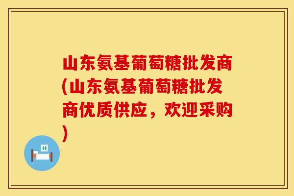 山东氨基葡萄糖批发商(山东氨基葡萄糖批发商优质供应,欢迎采购)