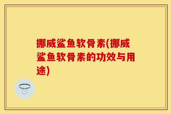 挪威鲨鱼软骨素(挪威鲨鱼软骨素的功效与用途)