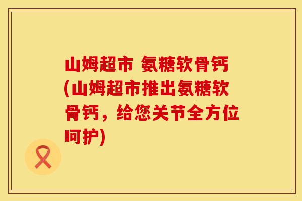 山姆超市 氨糖软骨钙(山姆超市推出氨糖软骨钙,给您关节全方位呵护) 山姆超市 氨糖软骨钙(山姆超市推出氨糖软骨钙,给您关节全方位呵护)