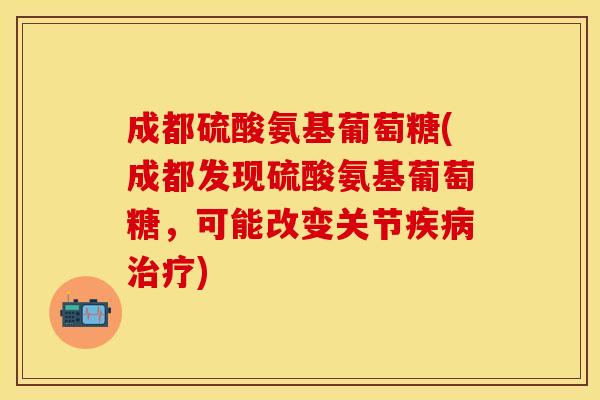 成都硫酸氨基葡萄糖(成都发现硫酸氨基葡萄糖,可能改变关节) 成都硫酸氨基葡萄糖(成都发现硫酸氨基葡萄糖,可能改变关节)