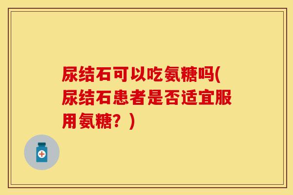 尿结石可以吃氨糖吗(尿结石患者是否适宜服用氨糖?)