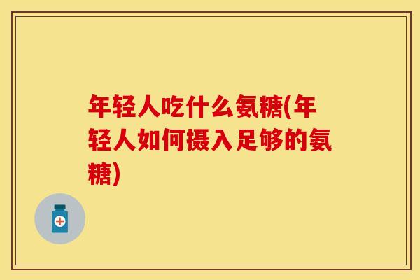 年轻人吃什么氨糖(年轻人如何摄入足够的氨糖)