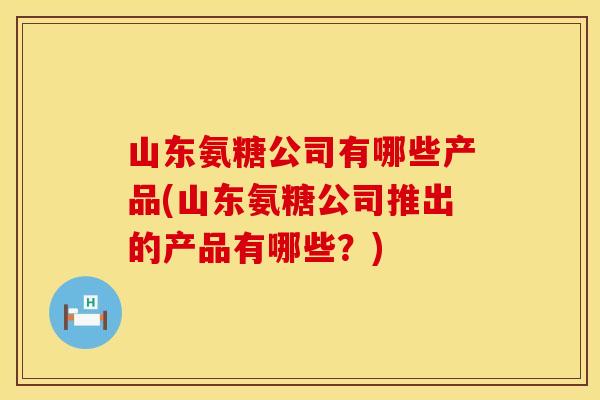 山东氨糖公司有哪些产品(山东氨糖公司推出的产品有哪些?) 山东氨糖公司有哪些产品(山东氨糖公司推出的产品有哪些?)