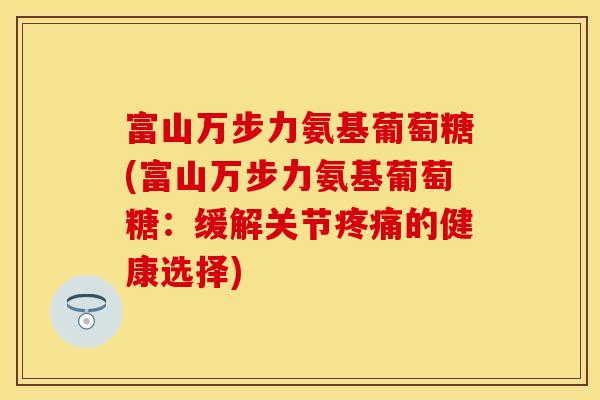 富山万步力氨基葡萄糖(富山万步力氨基葡萄糖:缓解关节的健康选择) 富山万步力氨基葡萄糖(富山万步力氨基葡萄糖:缓解关节的健康选择)