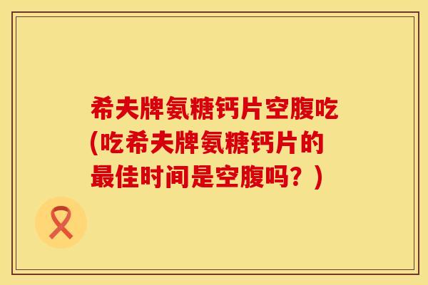 希夫牌氨糖钙片空腹吃(吃希夫牌氨糖钙片的最佳时间是空腹吗？)
