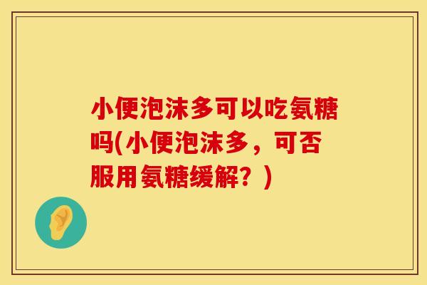 小便泡沫多可以吃氨糖吗(小便泡沫多,可否服用氨糖缓解?) 小便泡沫多可以吃氨糖吗(小便泡沫多,可否服用氨糖缓解?)