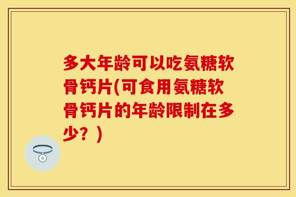 多大年龄可以吃氨糖软骨钙片(可食用氨糖软骨钙片的年龄限制在多少?)