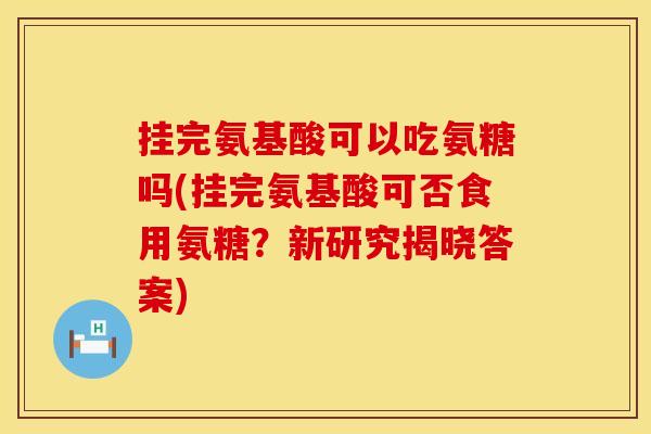 挂完氨基酸可以吃氨糖吗(挂完氨基酸可否食用氨糖？新研究揭晓答案)