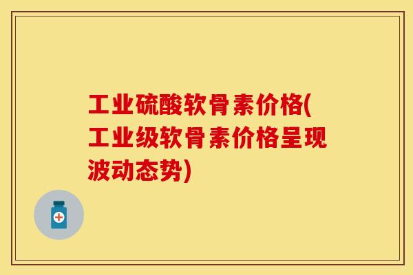 工业硫酸软骨素价格(工业级软骨素价格呈现波动态势)