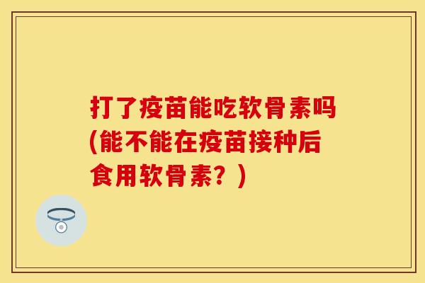 打了疫苗能吃软骨素吗(能不能在疫苗接种后食用软骨素？)