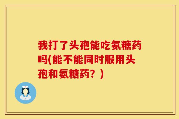 我打了头孢能吃氨糖药吗(能不能同时服用头孢和氨糖药?)