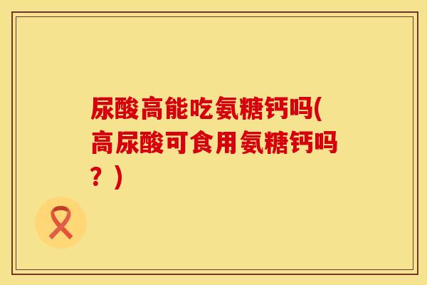 尿酸高能吃氨糖钙吗(高尿酸可食用氨糖钙吗?) 尿酸高能吃氨糖钙吗(高尿酸可食用氨糖钙吗?)