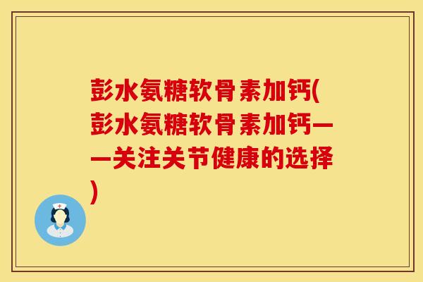 彭水氨糖软骨素加钙(彭水氨糖软骨素加钙——关注关节健康的选择)