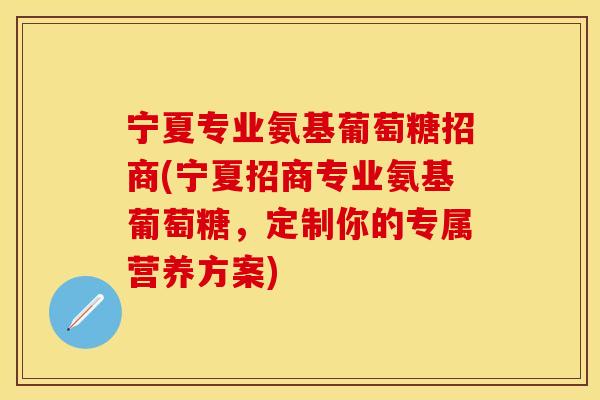 宁夏专业氨基葡萄糖招商(宁夏招商专业氨基葡萄糖，定制你的专属营养方案)