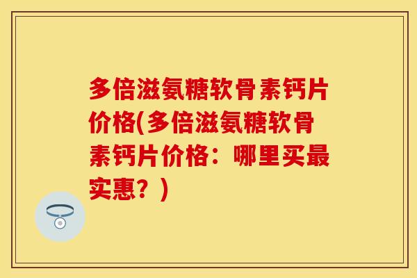 多倍滋氨糖软骨素钙片价格(多倍滋氨糖软骨素钙片价格：哪里买最实惠？)