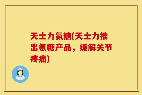 天士力氨糖(天士力推出氨糖产品,缓解关节疼痛)