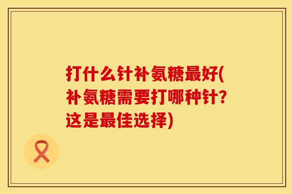 打什么针补氨糖最好(补氨糖需要打哪种针?这是最佳选择)
