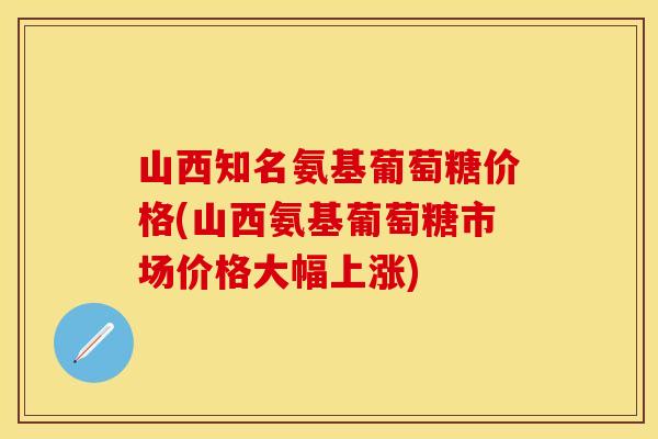 山西知名氨基葡萄糖价格(山西氨基葡萄糖市场价格大幅上涨)