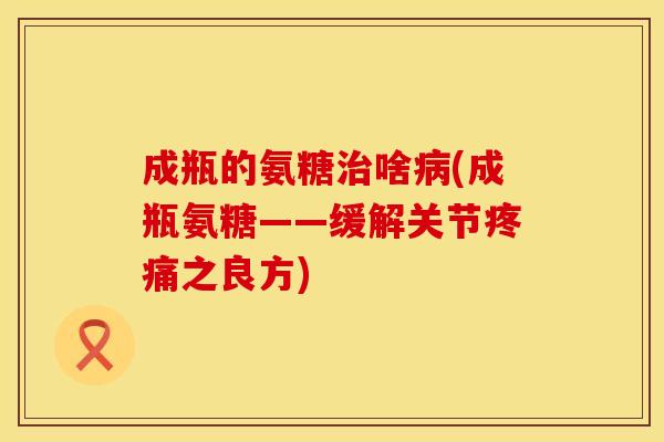 成瓶的氨糖治啥病(成瓶氨糖——缓解关节疼痛之良方)