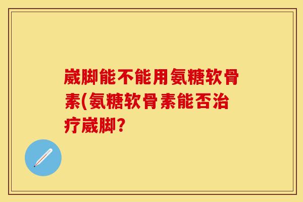 崴脚能不能用氨糖软骨素(氨糖软骨素能否治疗崴脚？