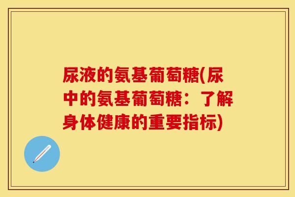 尿液的氨基葡萄糖(尿中的氨基葡萄糖:了解身体健康的重要指标) 尿液的氨基葡萄糖(尿中的氨基葡萄糖:了解身体健康的重要指标)