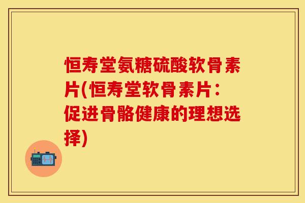 恒寿堂氨糖硫酸软骨素片(恒寿堂软骨素片:促进骨骼健康的理想选择) 恒寿堂氨糖硫酸软骨素片(恒寿堂软骨素片:促进骨骼健康的理想选择)