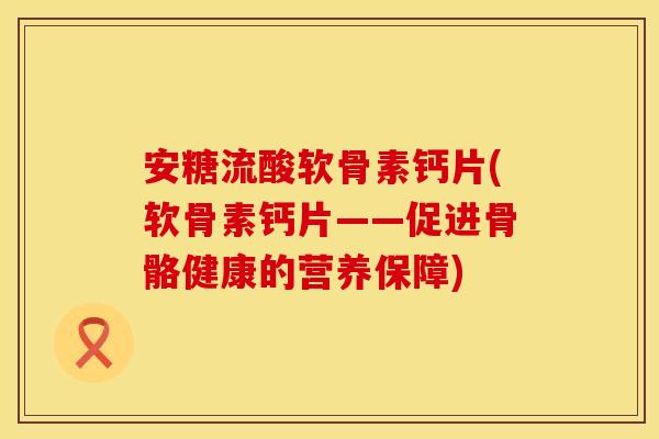 安糖流酸软骨素钙片(软骨素钙片——促进骨骼健康的营养保障)