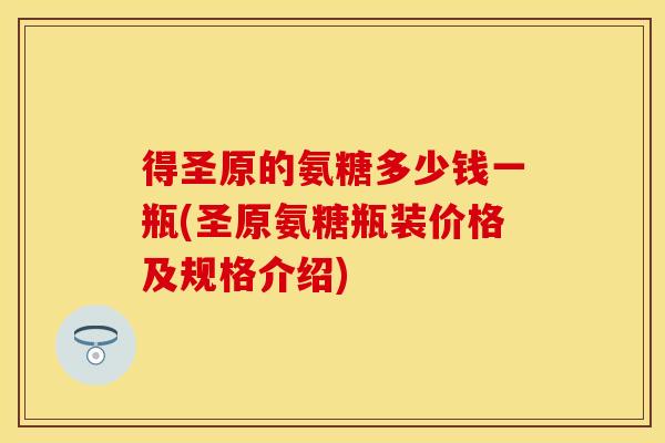 得圣原的氨糖多少钱一瓶(圣原氨糖瓶装价格及规格介绍)