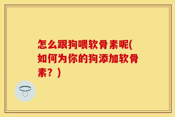 怎么跟狗喂软骨素呢(如何为你的狗添加软骨素?) 怎么跟狗喂软骨素呢(如何为你的狗添加软骨素?)