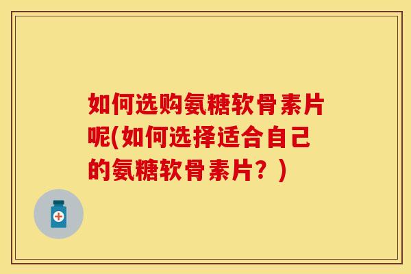 如何选购氨糖软骨素片呢(如何选择适合自己的氨糖软骨素片?)