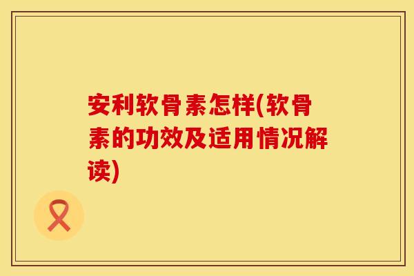 安利软骨素怎样(软骨素的功效及适用情况解读)