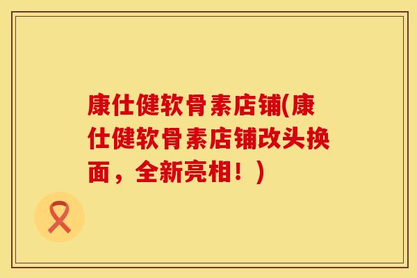 康仕健软骨素店铺(康仕健软骨素店铺改头换面,全新亮相!)