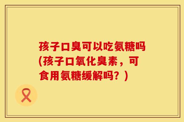 孩子口臭可以吃氨糖吗(孩子口氧化臭素,可食用氨糖缓解吗?)