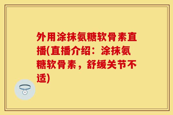 外用涂抹氨糖软骨素直播(直播介绍：涂抹氨糖软骨素，舒缓关节不适)