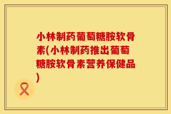 小林制药葡萄糖胺软骨素(小林制药推出葡萄糖胺软骨素营养保健品)
