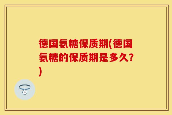 德国氨糖保质期(德国氨糖的保质期是多久?) 德国氨糖保质期(德国氨糖的保质期是多久?)