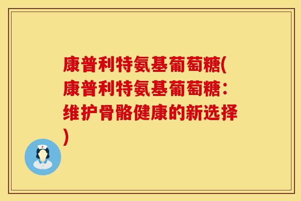 康普利特氨基葡萄糖(康普利特氨基葡萄糖:维护骨骼健康的新选择) 康普利特氨基葡萄糖(康普利特氨基葡萄糖:维护骨骼健康的新选择)