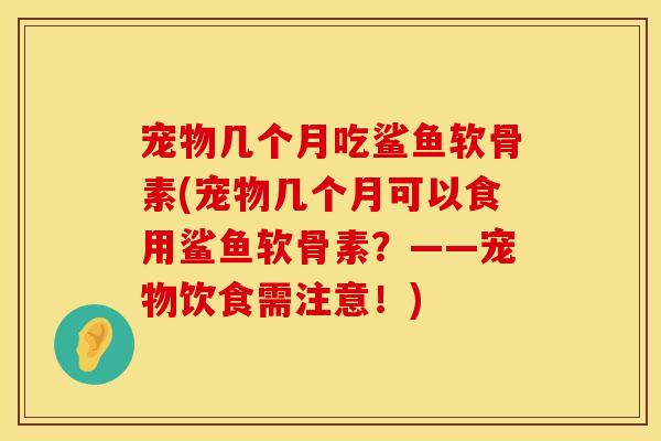 宠物几个月吃鲨鱼软骨素(宠物几个月可以食用鲨鱼软骨素?——宠物饮食需注意!) 宠物几个月吃鲨鱼软骨素(宠物几个月可以食用鲨鱼软骨素?——宠物饮食需注意!)