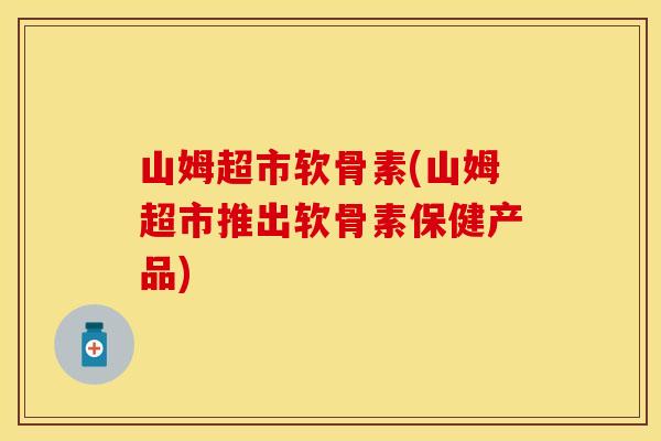 山姆超市软骨素(山姆超市推出软骨素保健产品)
