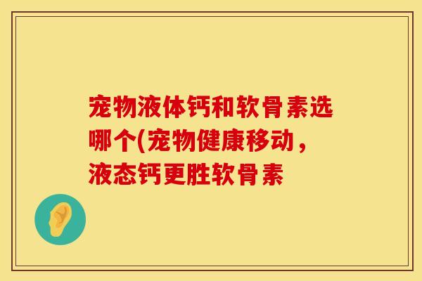 宠物液体钙和软骨素选哪个(宠物健康移动,液态钙更胜软骨素 宠物液体钙和软骨素选哪个(宠物健康移动,液态钙更胜软骨素