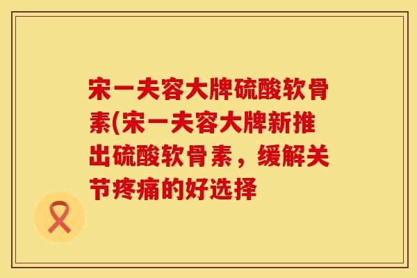 宋一夫容大牌硫酸软骨素(宋一夫容大牌新推出硫酸软骨素,缓解关节的好选择 宋一夫容大牌硫酸软骨素(宋一夫容大牌新推出硫酸软骨素,缓解关节的好选择